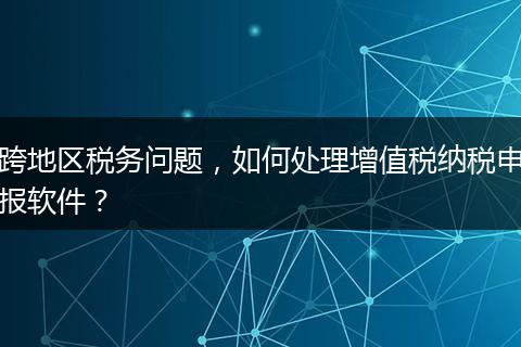 跨地區(qū)稅務問題，如何處理增值稅納稅申報軟件？