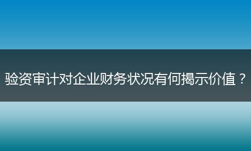 驗資審計對企業(yè)財務(wù)狀況有何揭示價值？