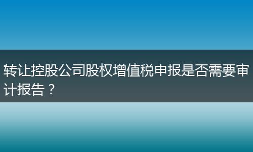 轉(zhuǎn)讓控股公司股權(quán)增值稅申報是否需要審計報告？