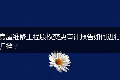 房屋維修工程股權(quán)變更審計(jì)報(bào)告如何進(jìn)行歸檔？