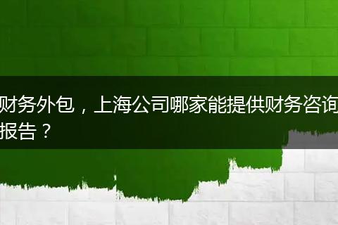 財(cái)務(wù)外包，上海公司哪家能提供財(cái)務(wù)咨詢報(bào)告？