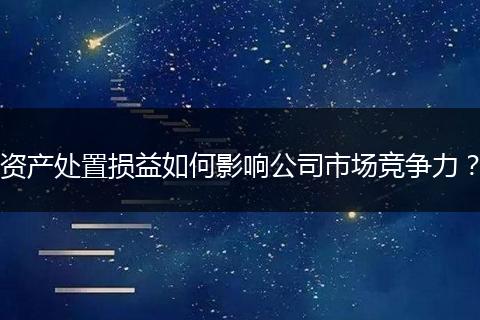 資產(chǎn)處置損益如何影響公司市場競爭力？