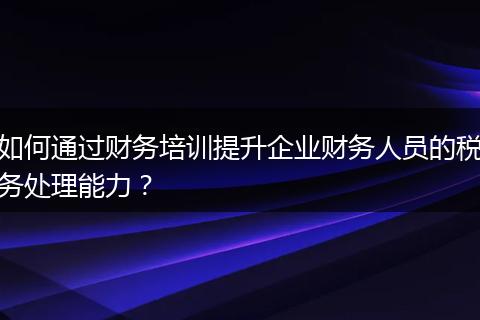 如何通過財務培訓提升企業(yè)財務人員的稅務處理能力？