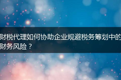財(cái)稅代理如何協(xié)助企業(yè)規(guī)避稅務(wù)籌劃中的財(cái)務(wù)風(fēng)險(xiǎn)？