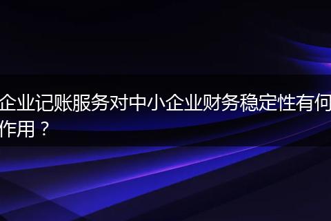 企業(yè)記賬服務對中小企業(yè)財務穩(wěn)定性有何作用？