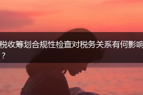 稅收籌劃合規(guī)性檢查對稅務(wù)關(guān)系有何影響？