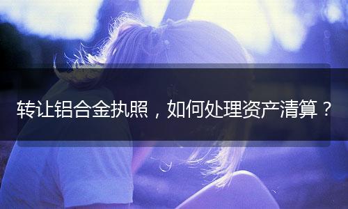 轉(zhuǎn)讓鋁合金執(zhí)照，如何處理資產(chǎn)清算？