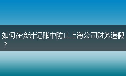 如何在會(huì)計(jì)記賬中防止上海公司財(cái)務(wù)造假？