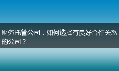 財務(wù)托管公司，如何選擇有良好合作關(guān)系的公司？