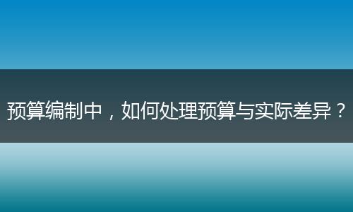 預(yù)算編制中，如何處理預(yù)算與實際差異？