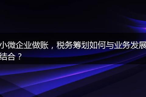 小微企業(yè)做賬，稅務(wù)籌劃如何與業(yè)務(wù)發(fā)展結(jié)合？