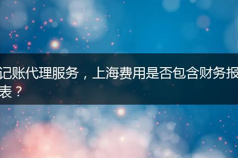 記賬代理服務(wù)，上海費(fèi)用是否包含財(cái)務(wù)報(bào)表？