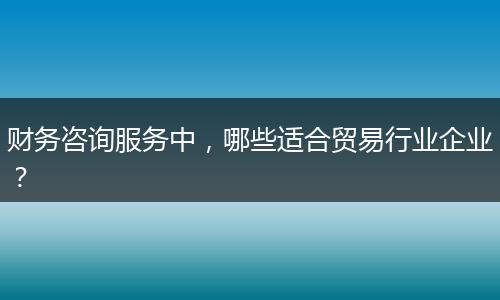 財務(wù)咨詢服務(wù)中，哪些適合貿(mào)易行業(yè)企業(yè)？