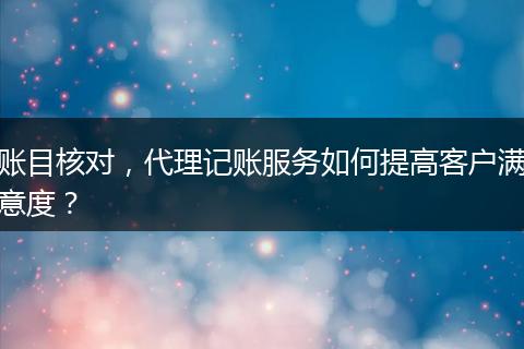 賬目核對(duì)，代理記賬服務(wù)如何提高客戶滿意度？
