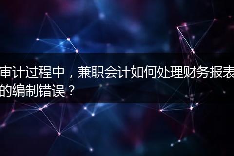 審計過程中，兼職會計如何處理財務(wù)報表的編制錯誤？
