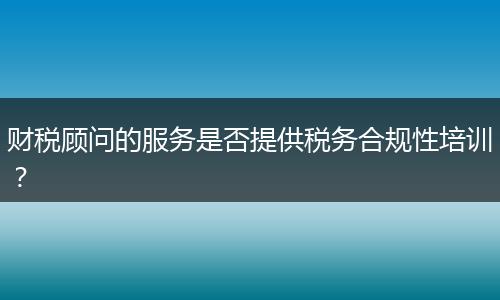 財(cái)稅顧問的服務(wù)是否提供稅務(wù)合規(guī)性培訓(xùn)？
