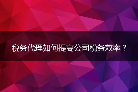 稅務(wù)代理如何提高公司稅務(wù)效率？