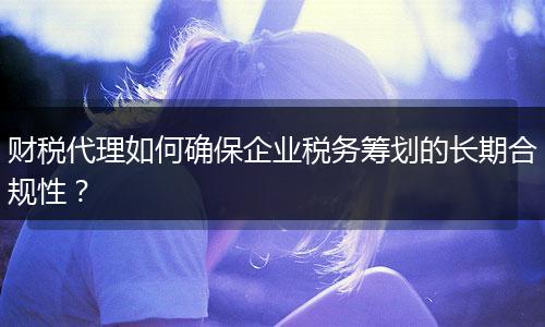 財(cái)稅代理如何確保企業(yè)稅務(wù)籌劃的長期合規(guī)性？