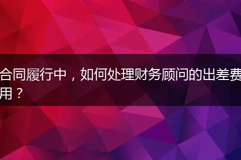 合同履行中，如何處理財(cái)務(wù)顧問的出差費(fèi)用？
