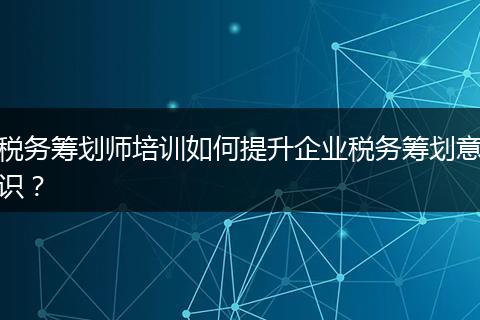 稅務(wù)籌劃師培訓(xùn)如何提升企業(yè)稅務(wù)籌劃意識？