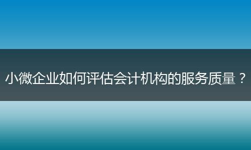 小微企業(yè)如何評估會計機(jī)構(gòu)的服務(wù)質(zhì)量?