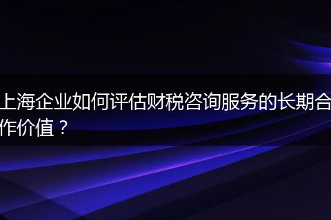 上海企業(yè)如何評估財稅咨詢服務(wù)的長期合作價值？