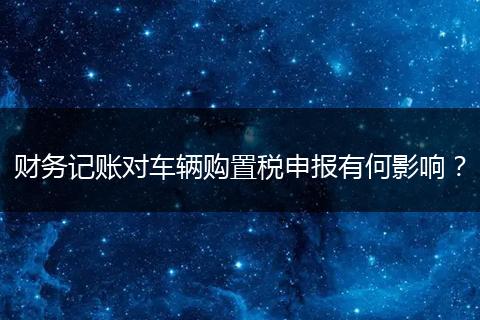 財(cái)務(wù)記賬對(duì)車輛購置稅申報(bào)有何影響？