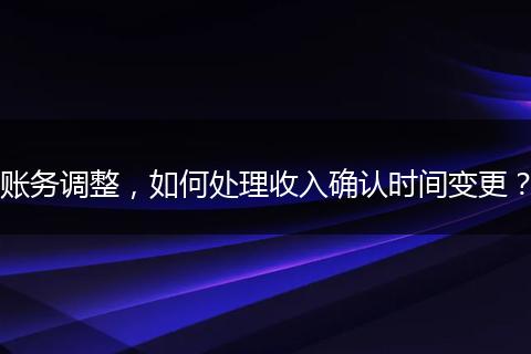 賬務(wù)調(diào)整，如何處理收入確認(rèn)時間變更？