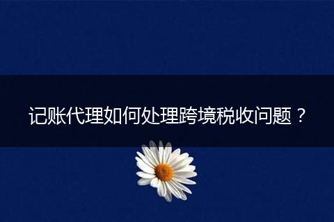 記賬代理如何處理跨境稅收問題？