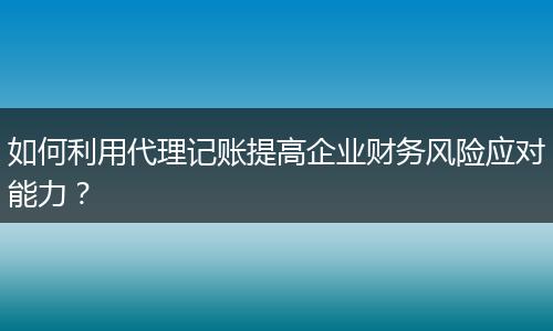 如何利用代理記賬提高企業(yè)財務(wù)風(fēng)險應(yīng)對能力？