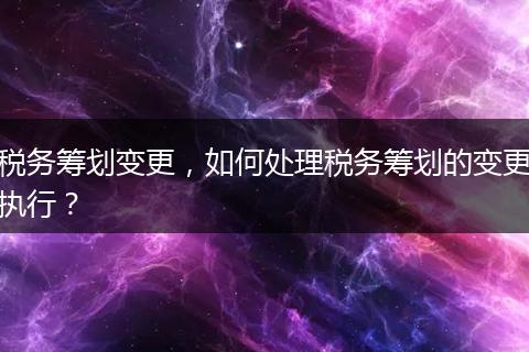 稅務(wù)籌劃變更，如何處理稅務(wù)籌劃的變更執(zhí)行？