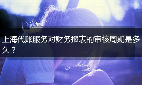 上海代賬服務對財務報表的審核周期是多久？