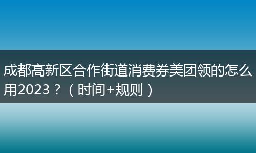 成都高新區(qū)合作街道消費券美團領(lǐng)的怎么用2023？（時間+規(guī)則）