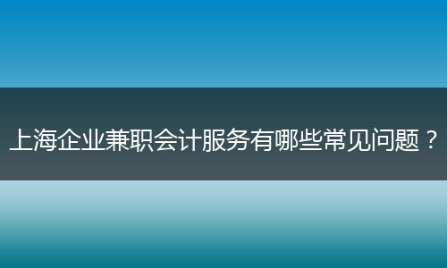 上海企業(yè)兼職會計(jì)服務(wù)有哪些常見問題？