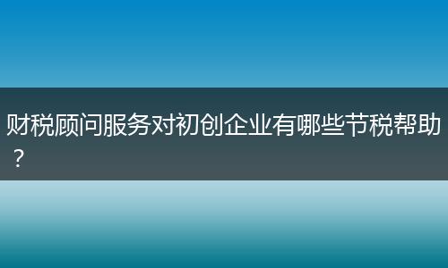 財(cái)稅顧問服務(wù)對初創(chuàng)企業(yè)有哪些節(jié)稅幫助？