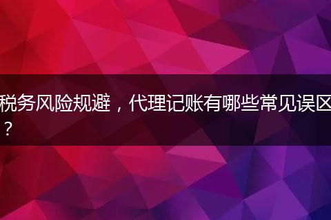 稅務(wù)風(fēng)險(xiǎn)規(guī)避，代理記賬有哪些常見(jiàn)誤區(qū)？