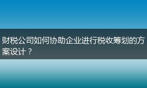 財稅公司如何協(xié)助企業(yè)進行稅收籌劃的方案設(shè)計？