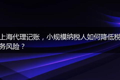 上海代理記賬，小規(guī)模納稅人如何降低稅務(wù)風險？