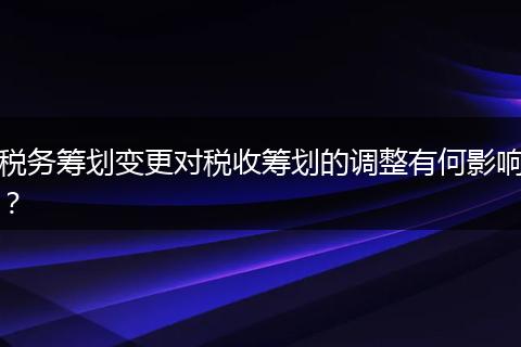 稅務(wù)籌劃變更對(duì)稅收籌劃的調(diào)整有何影響？