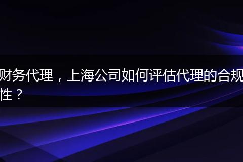 財務(wù)代理，上海公司如何評估代理的合規(guī)性？