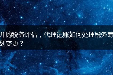 并購稅務(wù)評(píng)估，代理記賬如何處理稅務(wù)籌劃變更？