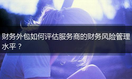 財務(wù)外包如何評估服務(wù)商的財務(wù)風(fēng)險管理水平?