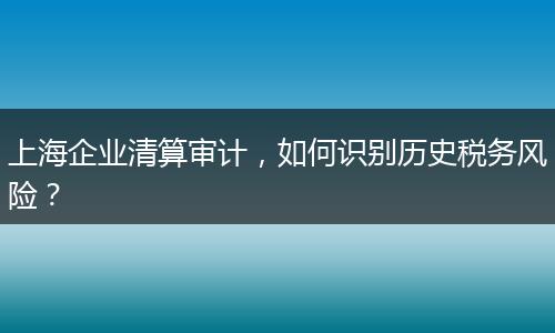 上海企業(yè)清算審計(jì)，如何識(shí)別歷史稅務(wù)風(fēng)險(xiǎn)？