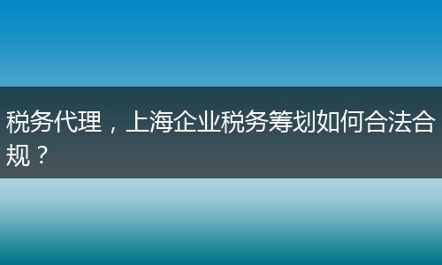 稅務代理，上海企業(yè)稅務籌劃如何合法合規(guī)？
