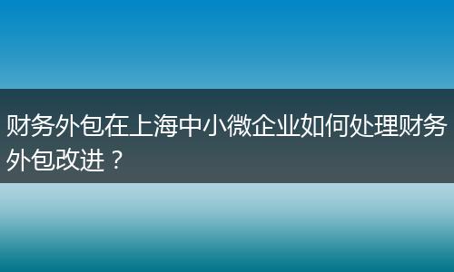 財(cái)務(wù)外包在上海中小微企業(yè)如何處理財(cái)務(wù)外包改進(jìn)？