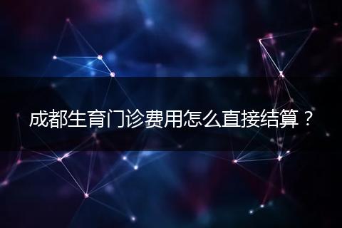 成都生育門診費用怎么直接結(jié)算？