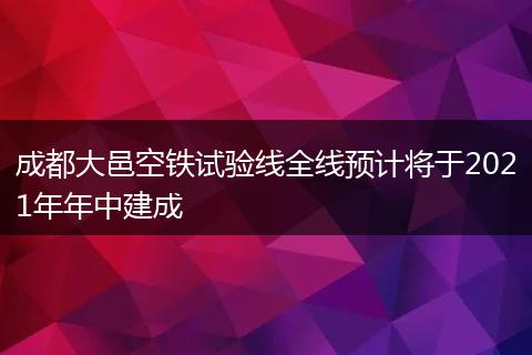 成都大邑空鐵試驗(yàn)線全線預(yù)計(jì)將于2021年年中建成