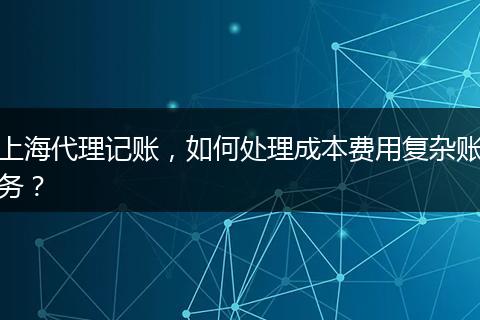 上海代理記賬，如何處理成本費(fèi)用復(fù)雜賬務(wù)？
