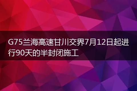 G75蘭海高速甘川交界7月12日起進(jìn)行90天的半封閉施工