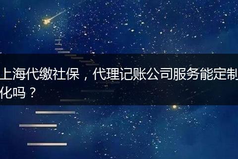 上海代繳社保，代理記賬公司服務(wù)能定制化嗎？